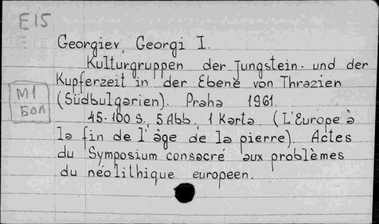 ﻿I
V БОЛ1
Georaiev, Geordi 1.
Kultur^ ruppen__der_Jun^st.ein^. und de Kupferzeit in der Ebene von Thrazien
Pnalna lâfiL
г
0 S., 5 ЙЬЬ 4 Karlo . ( L Surope o e 1 sqe de la pierreY Æctes èmes
du
du
neo li t|nic|ue
in de 1 s^e de 1;
Symposium consacré aux eu горeen.